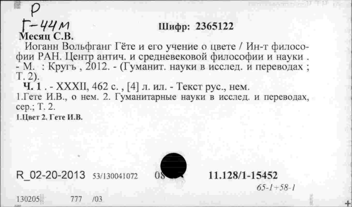 ﻿р
Шифр: 2365122
Месяц С.В.
Иоганн Вольфганг Гёте и его учение о цвете / Ин-т философии РАН. Центр антич. и средневековой философии и науки . - М. : Кругь , 2012. - (Гуманит. науки в исслед. и переводах ; Т. 2).
Ч. 1 . - XXXII, 462 с., [4] л. ил. - Текст рус., нем.
ГГете И.В., о нем. 2. Гуманитарные науки в исслед. и переводах, сер.; Т. 2.
1.Цвет 2. Гете И.В.
И_02-20-2013 53/130041072
11.128/1-15452
65-1+58 1
130205;.	777 /03